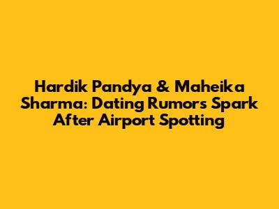 Hardik Pandya & Maheika Sharma: Dating Rumors Spark After Airport Spotting