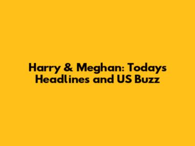 Harry & Meghan: Today's Headlines and US Buzz