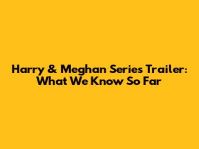 Harry & Meghan Series Trailer: What We Know So Far