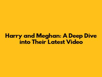 Harry and Meghan: A Deep Dive into Their Latest Video