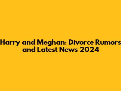 Harry and Meghan: Divorce Rumors and Latest News 2024