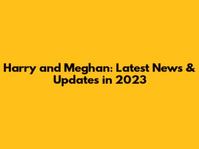 Harry and Meghan: Latest News & Updates in 2023
