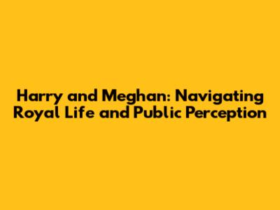 Harry and Meghan: Navigating Royal Life and Public Perception
