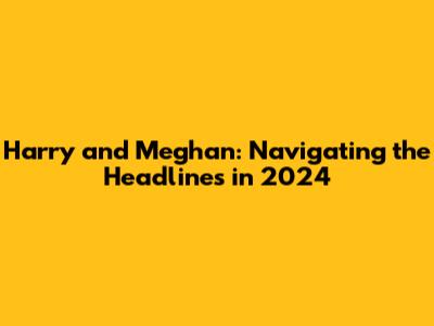 Harry and Meghan: Navigating the Headlines in 2024