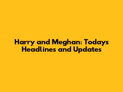 Harry and Meghan: Today's Headlines and Updates