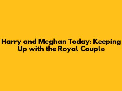 Harry and Meghan Today: Keeping Up with the Royal Couple