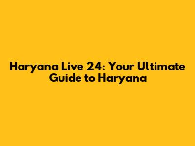 Haryana Live 24: Your Ultimate Guide to Haryana
