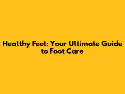 Healthy Feet: Your Ultimate Guide to Foot Care