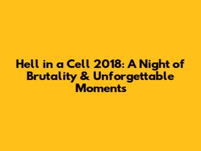Hell in a Cell 2018: A Night of Brutality & Unforgettable Moments