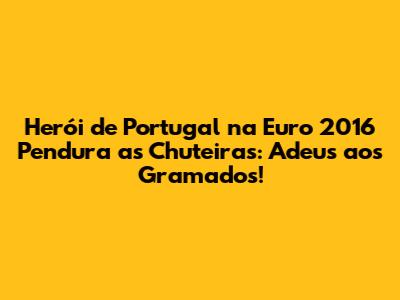 Herói de Portugal na Euro 2016 Pendura as Chuteiras: Adeus aos Gramados!