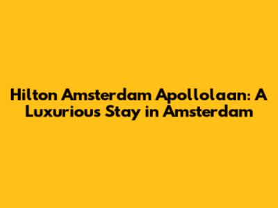 Hilton Amsterdam Apollolaan: A Luxurious Stay in Amsterdam