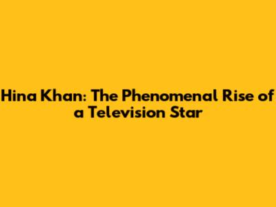 Hina Khan: The Phenomenal Rise of a Television Star