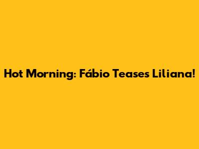 Hot Morning: Fábio Teases Liliana!