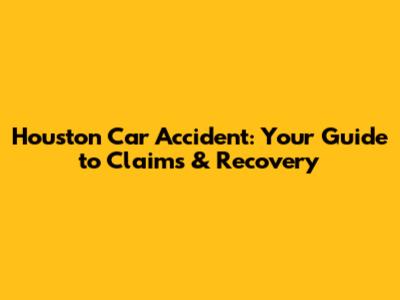 Houston Car Accident: Your Guide to Claims & Recovery
