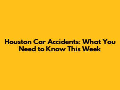 Houston Car Accidents: What You Need to Know This Week