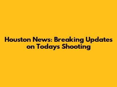 Houston News: Breaking Updates on Today's Shooting