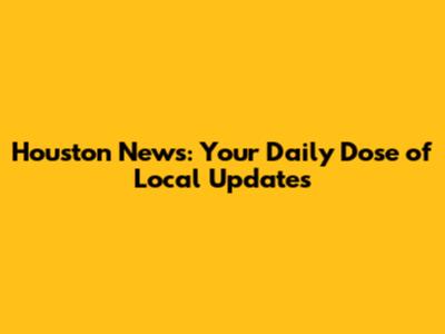 Houston News: Your Daily Dose of Local Updates