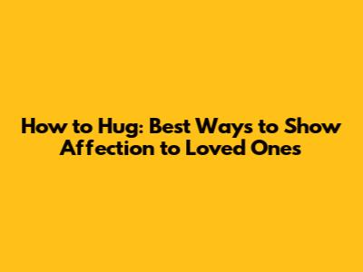 How to Hug: Best Ways to Show Affection to Loved Ones