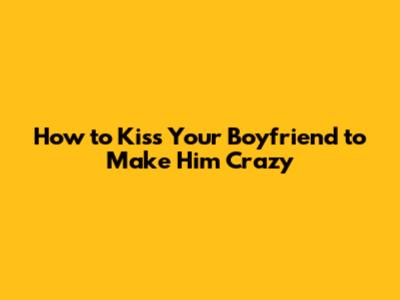 How to Kiss Your Boyfriend to Make Him Crazy