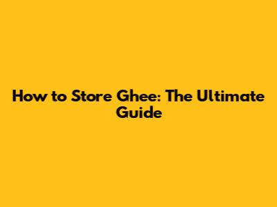 How to Store Ghee: The Ultimate Guide