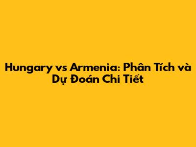 Hungary vs Armenia: Phân Tích và Dự Đoán Chi Tiết