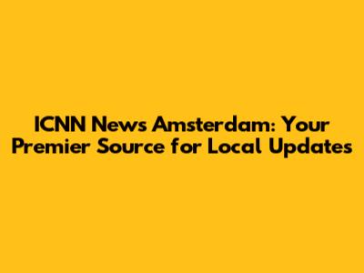 ICNN News Amsterdam: Your Premier Source for Local Updates
