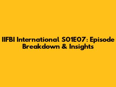IIFBI International S01E07: Episode Breakdown & Insights