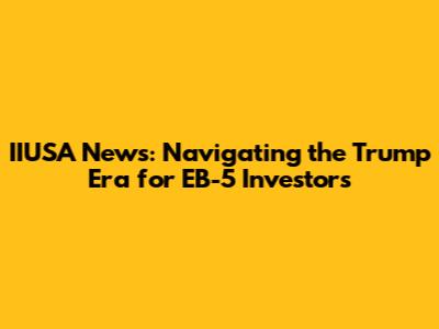 IIUSA News: Navigating the Trump Era for EB-5 Investors