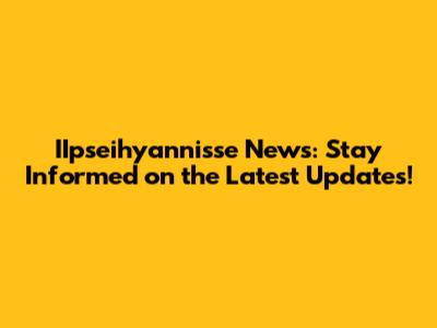 IIpseihyannisse News: Stay Informed on the Latest Updates!