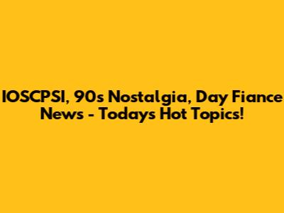 IOSCPSI, 90s Nostalgia, Day Fiance News - Today's Hot Topics!