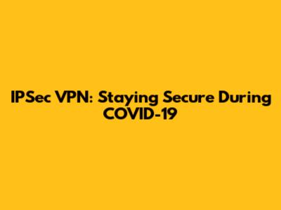 IPSec VPN: Staying Secure During COVID-19