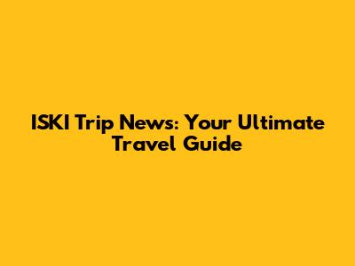 ISKI Trip News: Your Ultimate Travel Guide