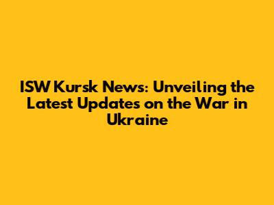 ISW Kursk News: Unveiling the Latest Updates on the War in Ukraine