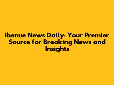 Ibenue News Daily: Your Premier Source for Breaking News and Insights