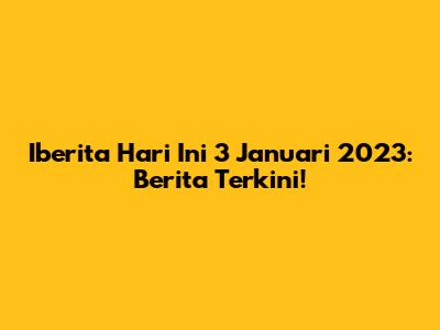 Iberita Hari Ini 3 Januari 2023: Berita Terkini!