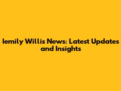 Iemily Willis News: Latest Updates and Insights