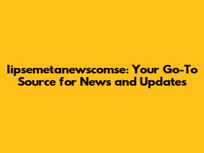 Iipsemetanewscomse: Your Go-To Source for News and Updates