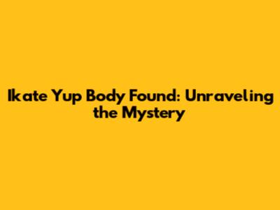 Ikate Yup Body Found: Unraveling the Mystery