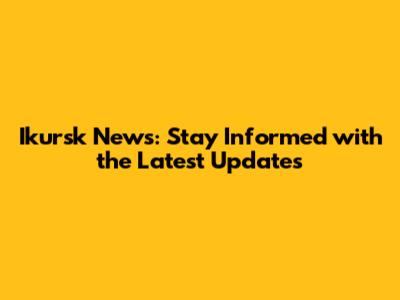 Ikursk News: Stay Informed with the Latest Updates