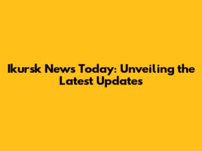 Ikursk News Today: Unveiling the Latest Updates