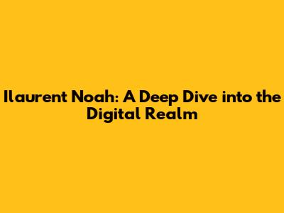 Ilaurent Noah: A Deep Dive into the Digital Realm
