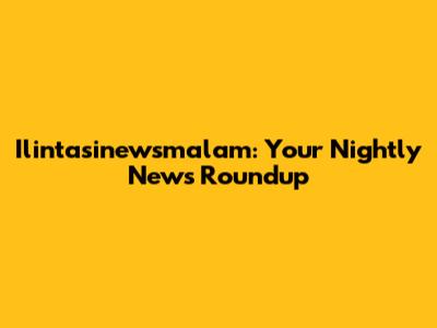 Ilintasinewsmalam: Your Nightly News Roundup