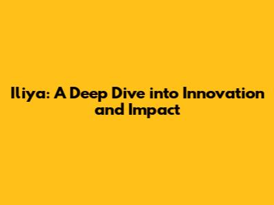 Iliya: A Deep Dive into Innovation and Impact