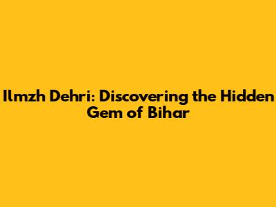 Ilmzh Dehri: Discovering the Hidden Gem of Bihar