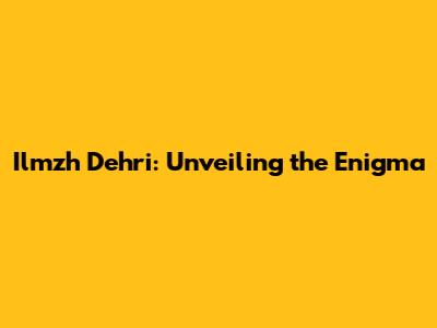 Ilmzh Dehri: Unveiling the Enigma