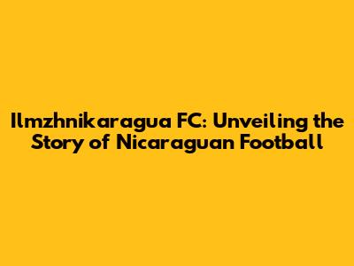 Ilmzhnikaragua FC: Unveiling the Story of Nicaraguan Football