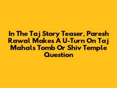 In The Taj Story Teaser, Paresh Rawal Makes A U-Turn On Taj Mahal's 'Tomb Or Shiv Temple' Question