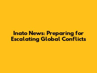 Inato News: Preparing for Escalating Global Conflicts
