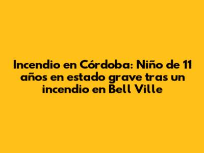 Incendio en Córdoba: Niño de 11 años en estado grave tras un incendio en Bell Ville
