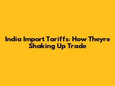 India Import Tariffs: How They're Shaking Up Trade